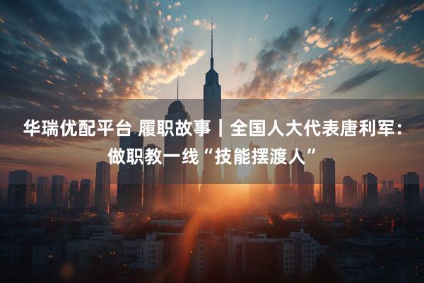 华瑞优配平台 履职故事｜全国人大代表唐利军：做职教一线“技能摆渡人”