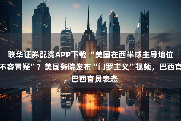联华证券配资APP下载 “美国在西半球主导地位将再也不容置疑”？美国务院发布“门罗主义”视频，巴西官员表态