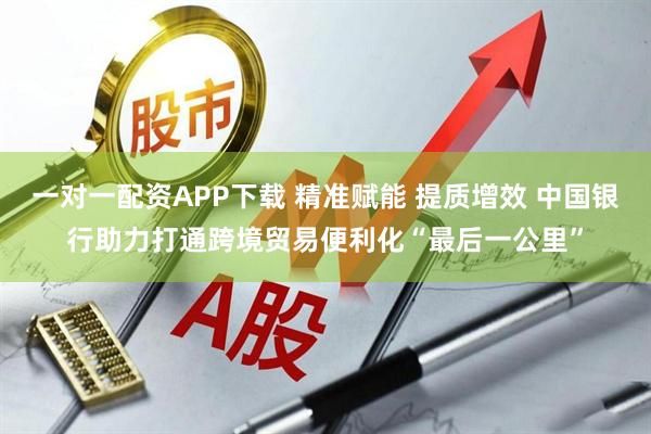一对一配资APP下载 精准赋能 提质增效 中国银行助力打通跨境贸易便利化“最后一公里”