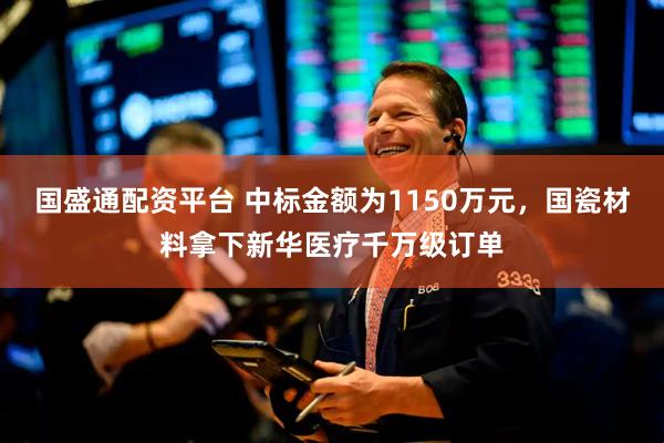 国盛通配资平台 中标金额为1150万元，国瓷材料拿下新华医疗千万级订单