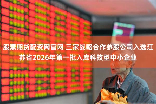 股票期货配资网官网 三家战略合作参股公司入选江苏省2026年第一批入库科技型中小企业