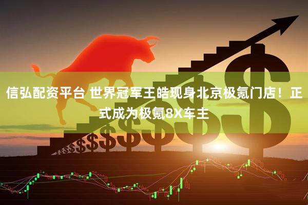 信弘配资平台 世界冠军王皓现身北京极氪门店！正式成为极氪8X车主